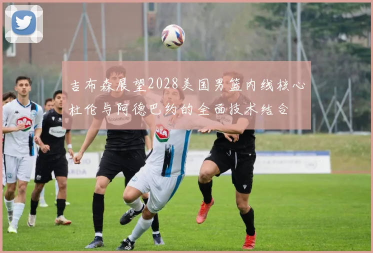 吉布森展望2028美国男篮内线核心杜伦与阿德巴约的全面技术结合