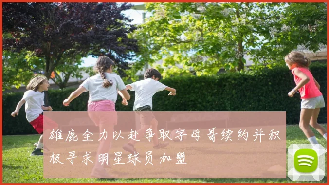 雄鹿全力以赴争取字母哥续约并积极寻求明星球员加盟