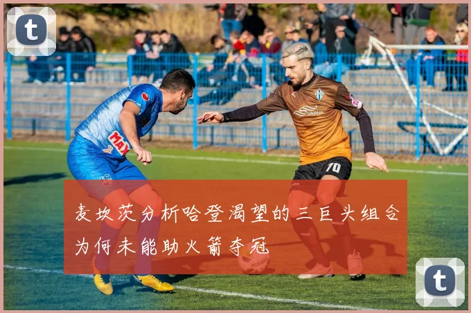 麦坎茨分析哈登渴望的三巨头组合为何未能助火箭夺冠