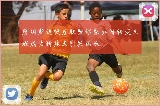 詹姆斯退役后联盟形象如何转变文班成为新焦点引发热议