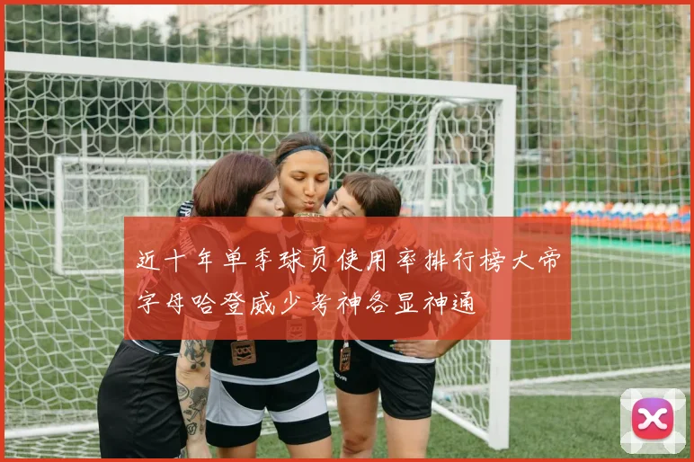 近十年单季球员使用率排行榜大帝字母哈登威少考神各显神通