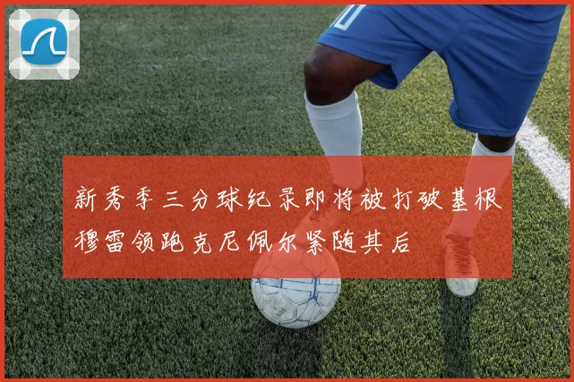 新秀季三分球纪录即将被打破基根穆雷领跑克尼佩尔紧随其后