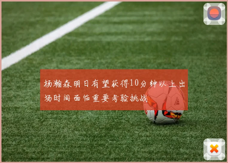 杨瀚森明日有望获得10分钟以上出场时间面临重要考验挑战