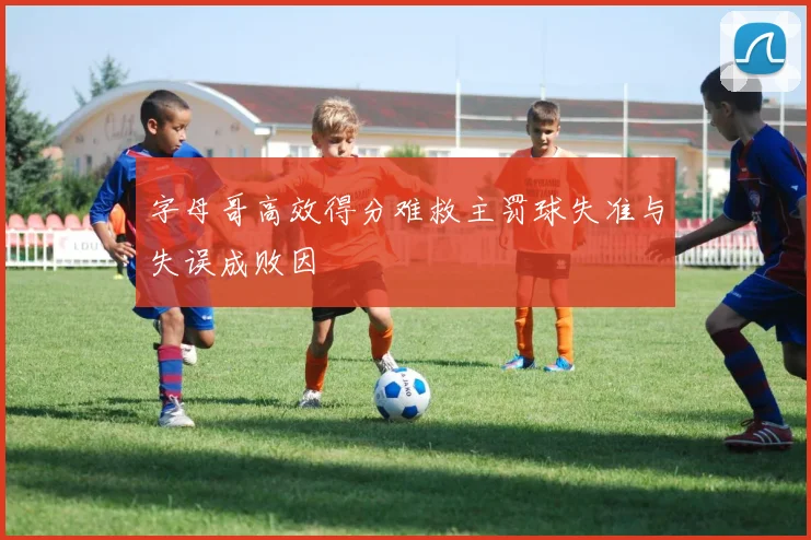字母哥高效得分难救主罚球失准与失误成败因