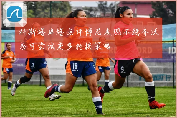 科斯塔库塔点评博尼表现不稳齐沃或可尝试更多轮换策略