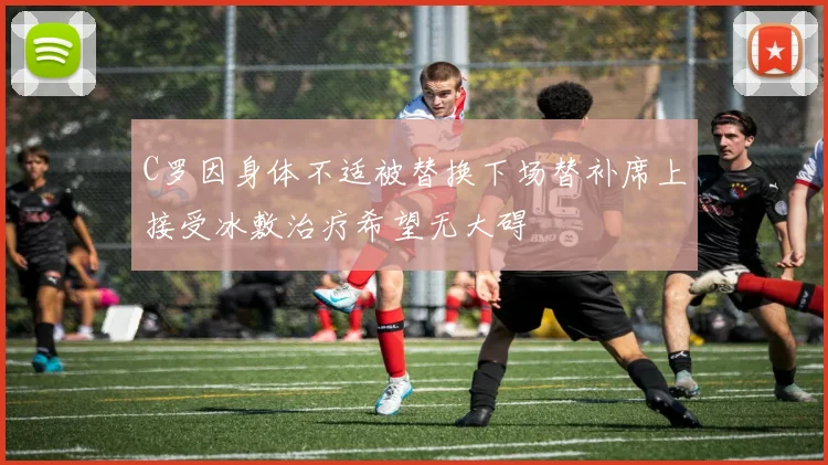 C罗因身体不适被替换下场替补席上接受冰敷治疗希望无大碍