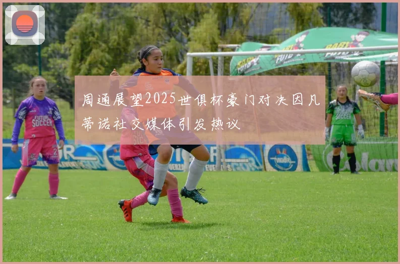 周通展望2025世俱杯豪门对决因凡蒂诺社交媒体引发热议