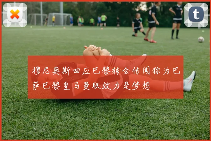 穆尼奥斯回应巴黎转会传闻称为巴萨巴黎皇马曼联效力是梦想