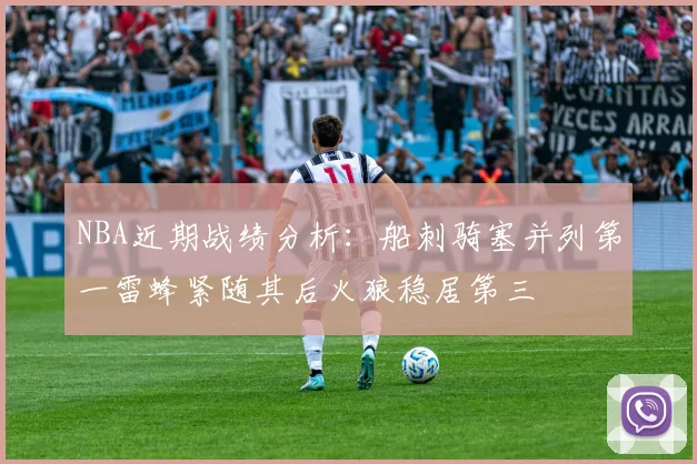 NBA近期战绩分析：船刺骑塞并列第一雷蜂紧随其后火狼稳居第三