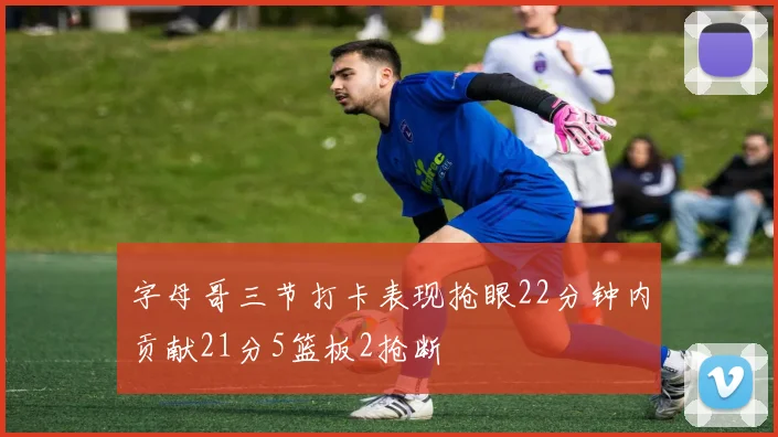 字母哥三节打卡表现抢眼22分钟内贡献21分5篮板2抢断