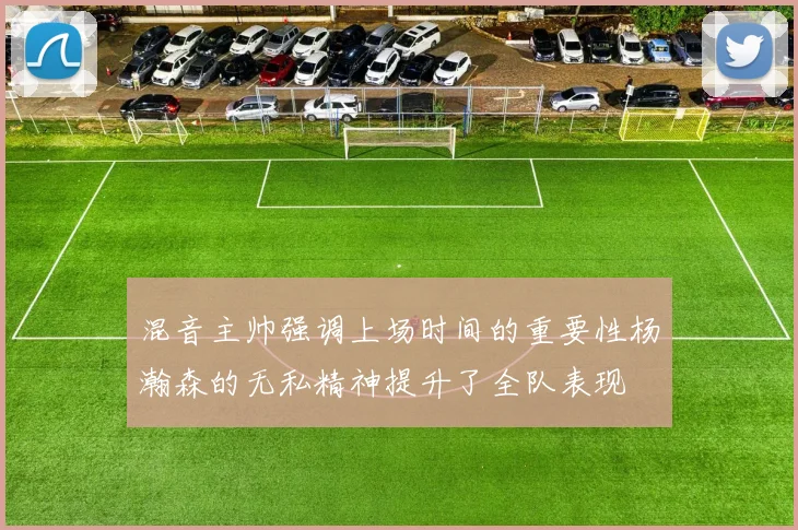 混音主帅强调上场时间的重要性杨瀚森的无私精神提升了全队表现