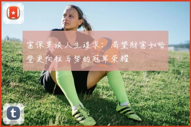 富保罗谈人生追求：渴望财富如哈登更向往马努的冠军荣耀