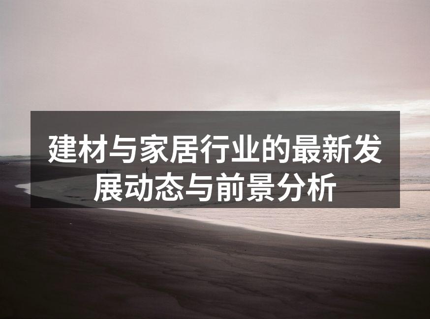 建材与家居行业的最新发展动态与前景分析